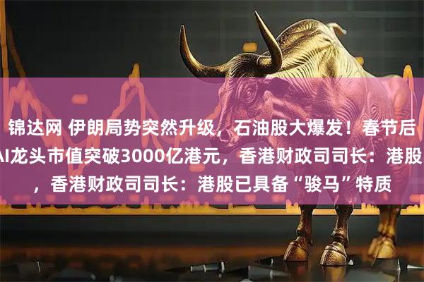 锦达网 伊朗局势突然升级，石油股大爆发！春节后首个交易日，两大AI龙头市值突破3000亿港元，香港财政司司长：港股已具备“骏马”特质