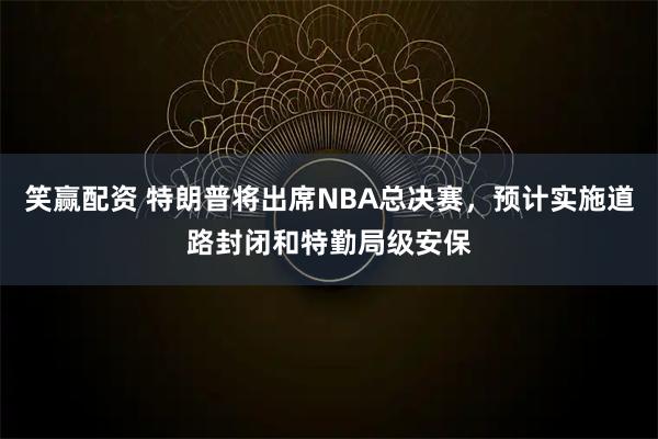 笑赢配资 特朗普将出席NBA总决赛，预计实施道路封闭和特勤局级安保