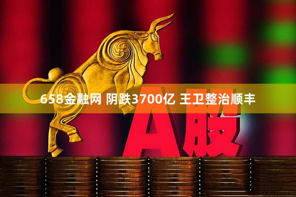 658金融网 阴跌3700亿 王卫整治顺丰