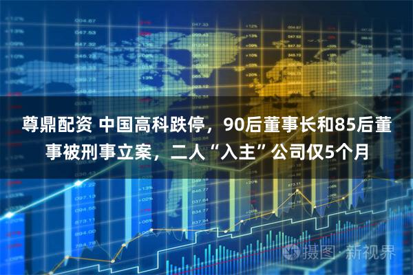尊鼎配资 中国高科跌停，90后董事长和85后董事被刑事立案，二人“入主”公司仅5个月